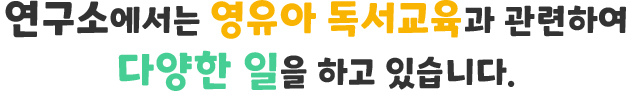 연구소에서는 영유아 독서교육과 관련하여 다양한 일을 하고 있습니다.